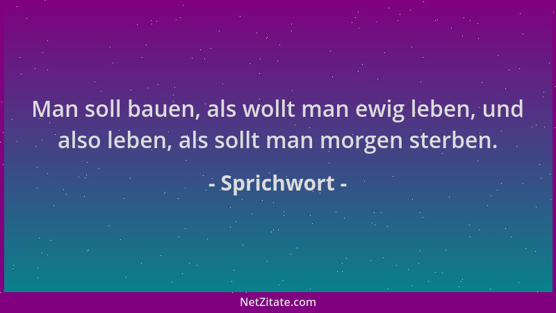 Sprichwort - Man soll bauen, als wollt man ewig leben, und also leben, als sollt man morgen sterben....