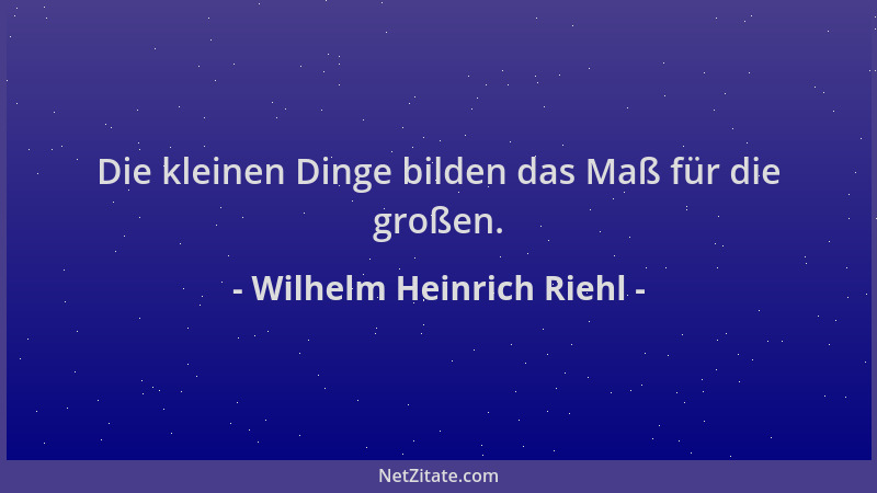 Wilhelm Heinrich Riehl - Die kleinen Dinge bilden das Maß für die großen....