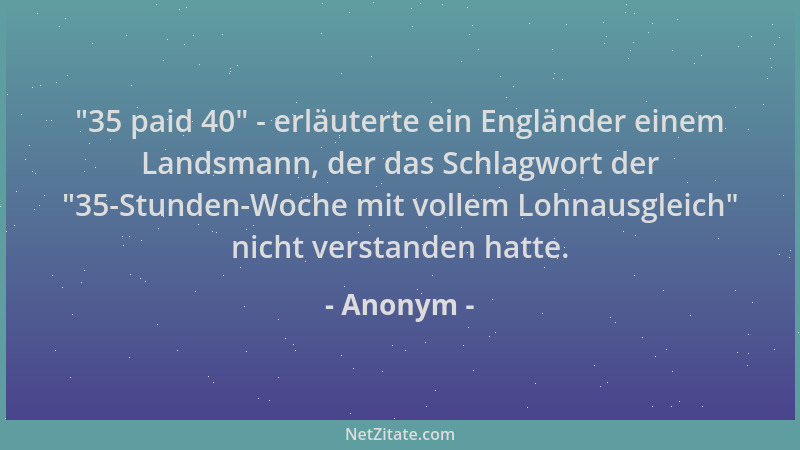 Anonym -  "35 paid 40 " - erläuterte ein Engländer einem Landsmann, der das Schlagwort der  "35-Stunden-Woche mit vollem Lohna...
