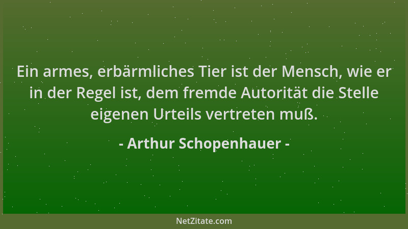 Arthur Schopenhauer - Ein armes, erbärmliches Tier ist der Mensch, wie er in der Regel ist, dem fremde Autorität die Stelle...