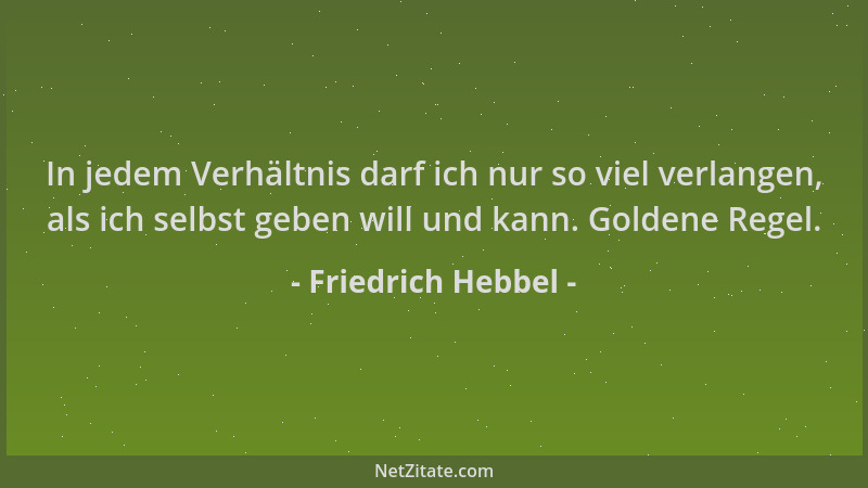 Friedrich Hebbel - In jedem Verhältnis darf ich nur so viel verlangen, als ich selbst geben will und kann. Goldene Regel....