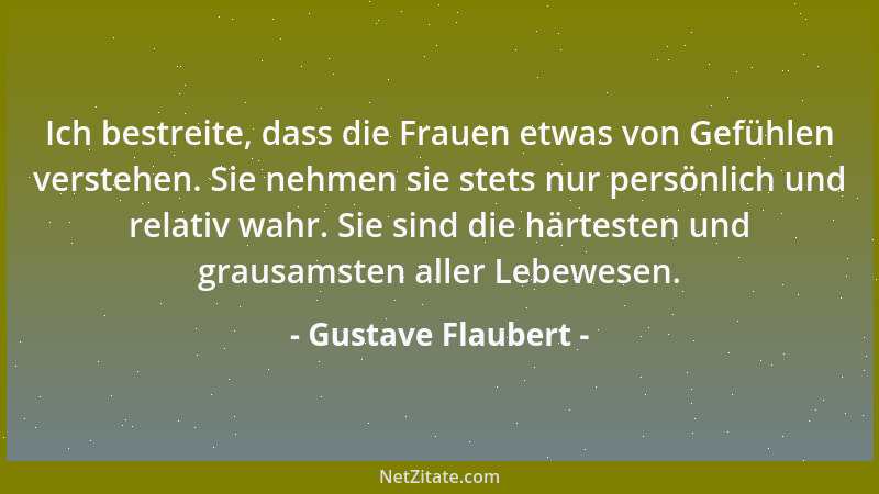 Gustave Flaubert - Ich bestreite, dass die Frauen etwas von Gefühlen verstehen. Sie nehmen sie stets nur persönlich und rel...