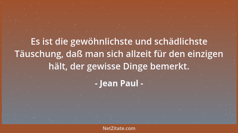 Jean Paul - Es ist die gewöhnlichste und schädlichste Täuschung, daß man sich allzeit für den einzigen hält, der gewisse Di...