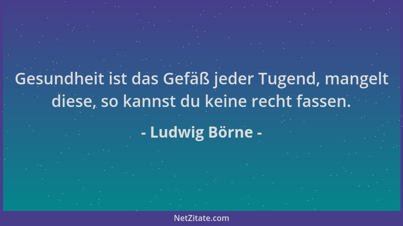 Ludwig Börne - Gesundheit ist das Gefäß jeder Tugend, mangelt diese, so kannst du keine recht fassen....
