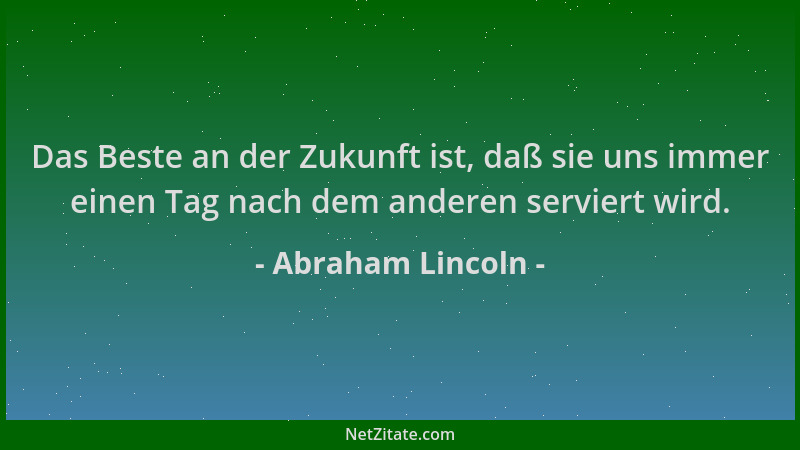 Abraham Lincoln - Das Beste an der Zukunft ist, daß sie uns immer einen Tag nach dem anderen serviert wird....