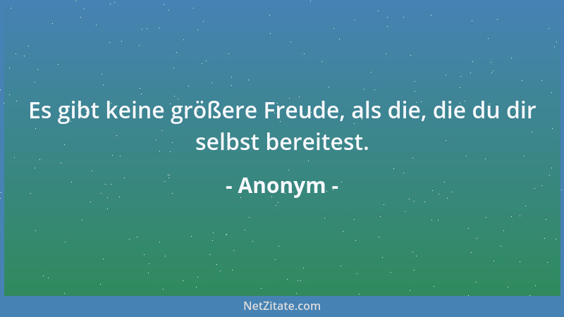 Anonym - Es gibt keine größere Freude, als die, die du dir selbst bereitest....