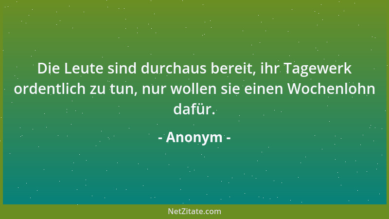 Anonym - Die Leute sind durchaus bereit, ihr Tagewerk ordentlich zu tun, nur wollen sie einen Wochenlohn dafür....