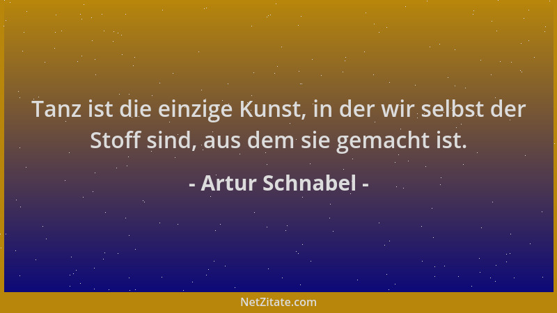 Artur Schnabel - Tanz ist die einzige Kunst, in der wir selbst der Stoff sind, aus dem sie gemacht ist....