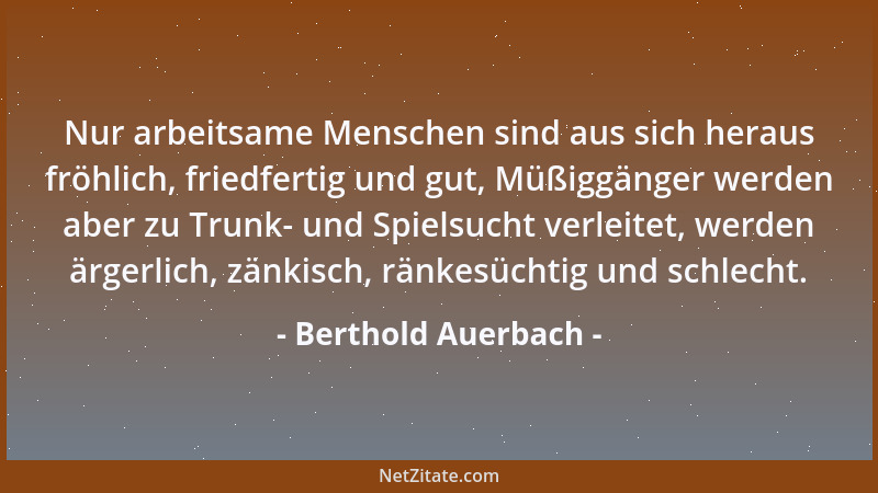Berthold Auerbach - Nur arbeitsame Menschen sind aus sich heraus fröhlich, friedfertig und gut, Müßiggänger werden aber zu...