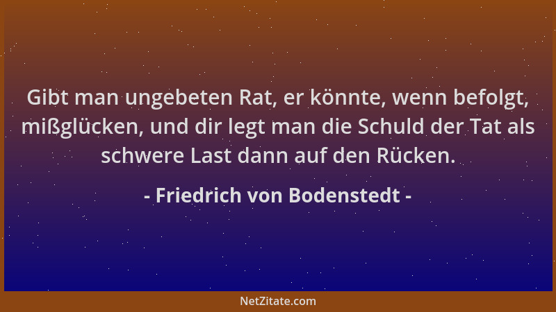 Friedrich von Bodenstedt - Gibt man ungebeten Rat, er könnte, wenn befolgt, mißglücken, und dir legt man die Schuld der Tat...