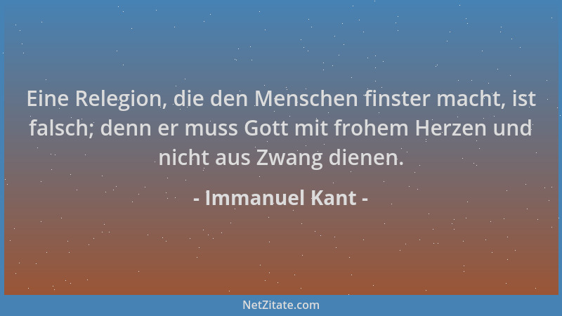 Immanuel Kant - Eine Relegion, die den Menschen finster macht, ist falsch; denn er muss Gott mit frohem Herzen und nicht au...