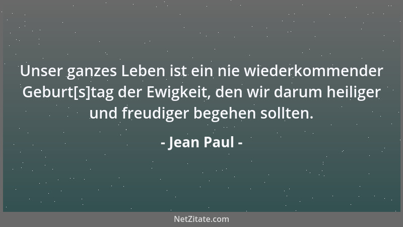 Jean Paul - Unser ganzes Leben ist ein nie wiederkommender Geburt[s]tag der Ewigkeit, den wir darum heiliger und freudiger...