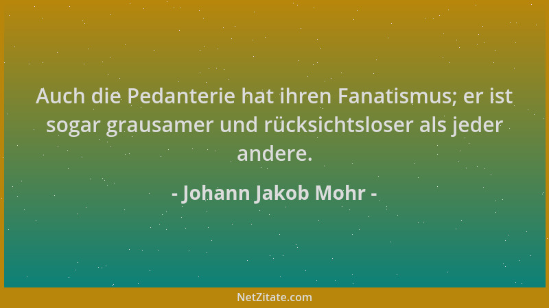 Johann Jakob Mohr - Auch die Pedanterie hat ihren Fanatismus; er ist sogar grausamer und rücksichtsloser als jeder andere....