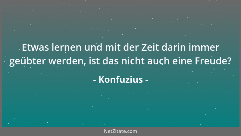 Konfuzius - Etwas lernen und mit der Zeit darin immer geübter werden, ist das nicht auch eine Freude?...