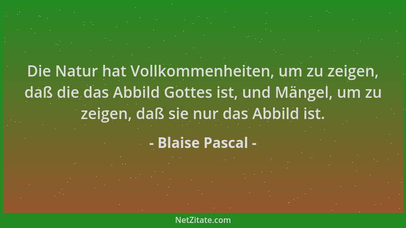 Blaise Pascal - Die Natur hat Vollkommenheiten, um zu zeigen, daß die das Abbild Gottes ist, und Mängel, um zu zeigen, daß...