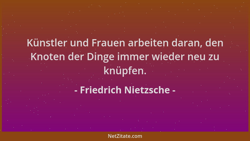 Friedrich Nietzsche - Künstler und Frauen arbeiten daran, den Knoten der Dinge immer wieder neu zu knüpfen....