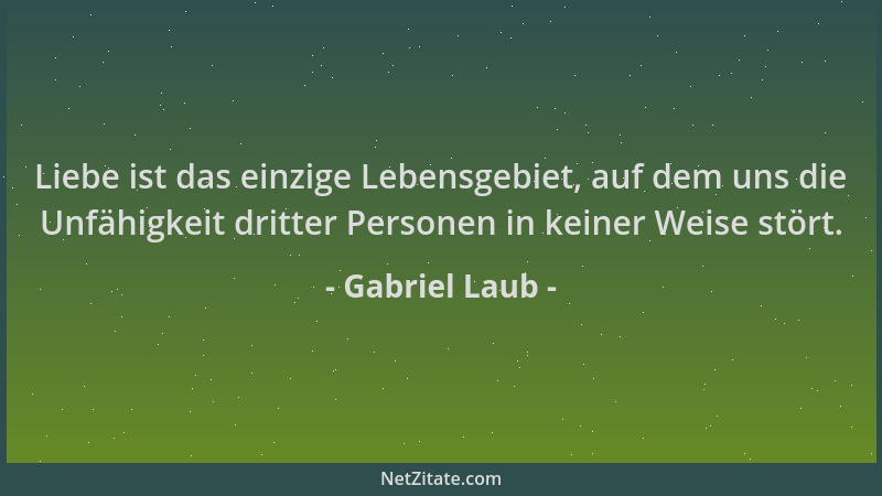 Gabriel Laub - Liebe ist das einzige Lebensgebiet, auf dem uns die Unfähigkeit dritter Personen in keiner Weise stört....