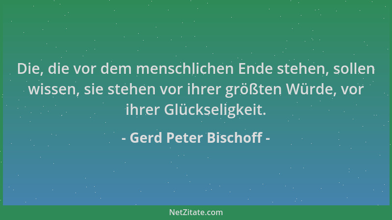 Gerd Peter Bischoff - Die, die vor dem menschlichen Ende stehen, sollen wissen, sie stehen vor ihrer größten Würde, vor ihr...