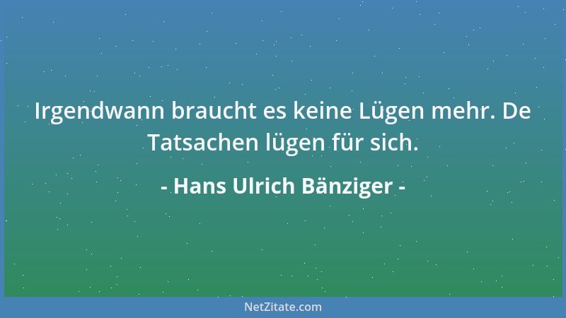 Hans Ulrich Bänziger - Irgendwann braucht es keine Lügen mehr. De Tatsachen lügen für sich....