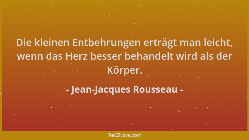 Jean-Jacques Rousseau - Die kleinen Entbehrungen erträgt man leicht, wenn das Herz besser behandelt wird als der Körper....