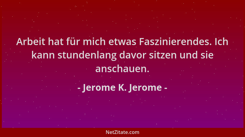 Jerome K. Jerome - Arbeit hat für mich etwas Faszinierendes. Ich kann stundenlang davor sitzen und sie anschauen....