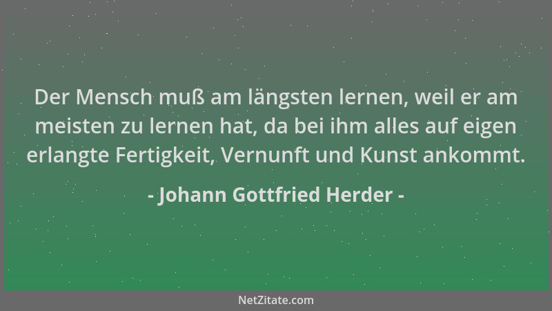 Johann Gottfried Herder - Der Mensch muß am längsten lernen, weil er am meisten zu lernen hat, da bei ihm alles auf eigen e...