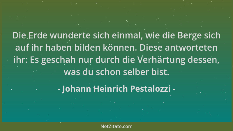 Johann Heinrich Pestalozzi - Die Erde wunderte sich einmal, wie die Berge sich auf ihr haben bilden können. Diese antwortet...