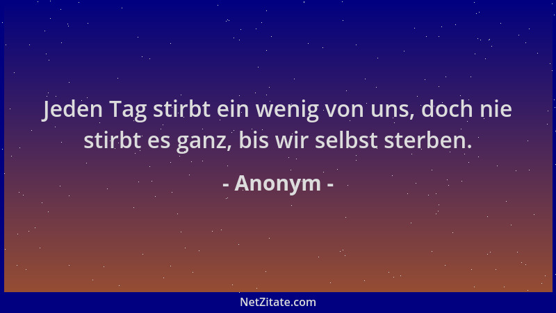 Anonym - Jeden Tag stirbt ein wenig von uns, doch nie stirbt es ganz, bis wir selbst sterben....