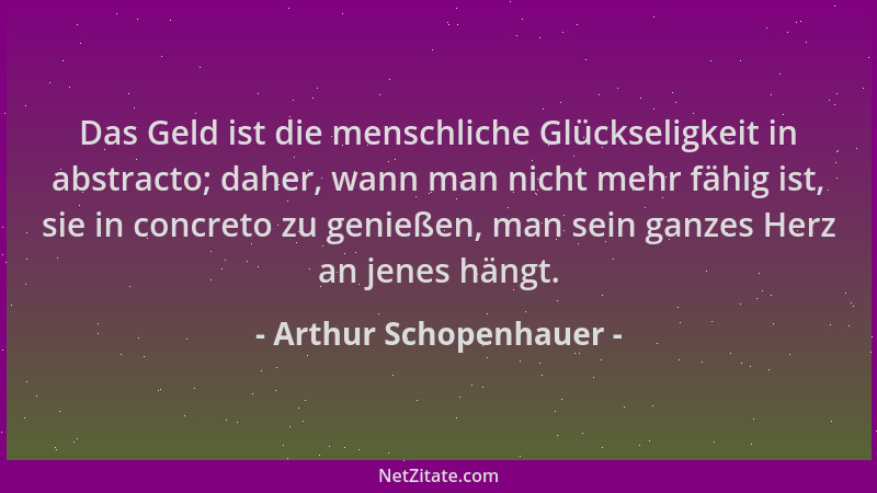 Arthur Schopenhauer - Das Geld ist die menschliche Glückseligkeit in abstracto; daher, wann man nicht mehr fähig ist, sie i...