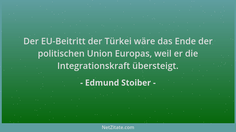 Edmund Stoiber - Der EU-Beitritt der Türkei wäre das Ende der politischen Union Europas, weil er die Integrationskraft über...