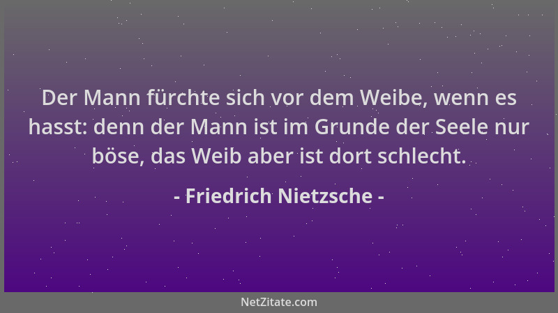 Friedrich Nietzsche - Der Mann fürchte sich vor dem Weibe, wenn es hasst: denn der Mann ist im Grunde der Seele nur böse, d...