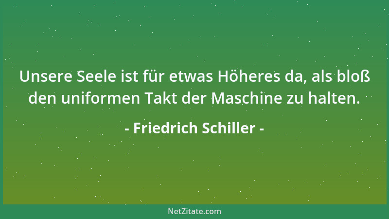 Friedrich Schiller - Unsere Seele ist für etwas Höheres da, als bloß den uniformen Takt der Maschine zu halten....