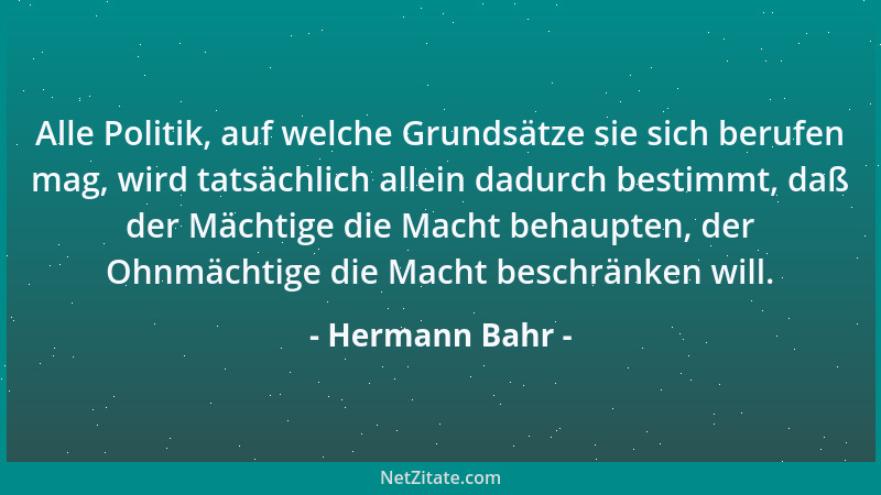 Hermann Bahr - Alle Politik, auf welche Grundsätze sie sich berufen mag, wird tatsächlich allein dadurch bestimmt, daß der...