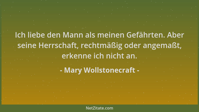 Mary Wollstonecraft - Ich liebe den Mann als meinen Gefährten. Aber seine Herrschaft, rechtmäßig oder angemaßt, erkenne ich...