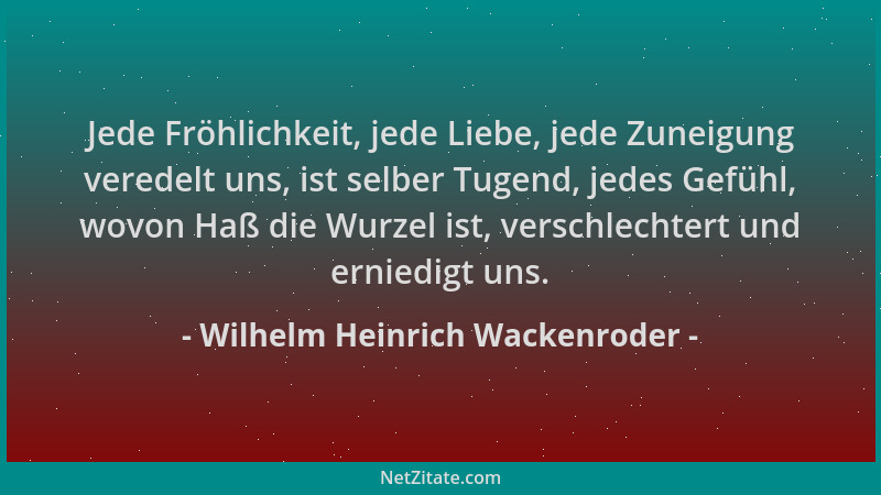 Wilhelm Heinrich Wackenroder - Jede Fröhlichkeit, jede Liebe, jede Zuneigung veredelt uns, ist selber Tugend, jedes Gefühl,...