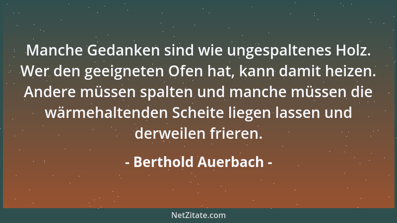 Berthold Auerbach - Manche Gedanken sind wie ungespaltenes Holz. Wer den geeigneten Ofen hat, kann damit heizen. Andere müs...
