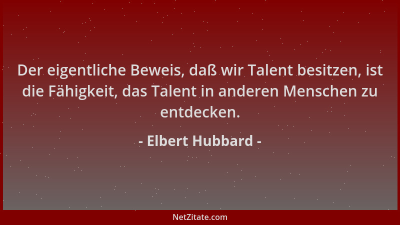 Elbert Hubbard - Der eigentliche Beweis, daß wir Talent besitzen, ist die Fähigkeit, das Talent in anderen Menschen zu entd...