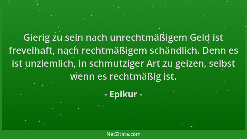 Epikur - Gierig zu sein nach unrechtmäßigem Geld ist frevelhaft, nach rechtmäßigem schändlich. Denn es ist unziemlich, in s...