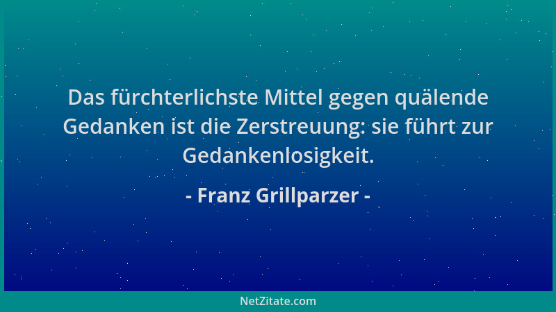 Franz Grillparzer - Das fürchterlichste Mittel gegen quälende Gedanken ist die Zerstreuung: sie führt zur Gedankenlosigkeit...