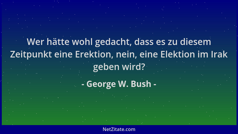 George W. Bush - Wer hätte wohl gedacht, dass es zu diesem Zeitpunkt eine Erektion, nein, eine Elektion im Irak geben wird?...