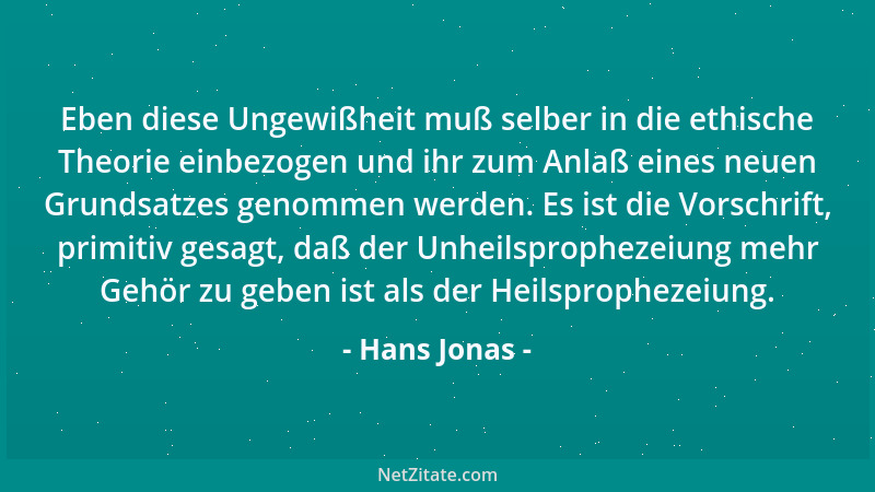 Hans Jonas - Eben diese Ungewißheit muß selber in die ethische Theorie einbezogen und ihr zum Anlaß eines neuen Grundsatzes...