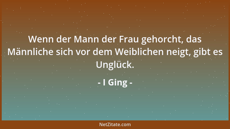 I Ging - Wenn der Mann der Frau gehorcht, das Männliche sich vor dem Weiblichen neigt, gibt es Unglück....