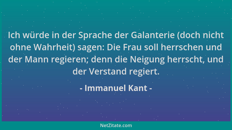 Immanuel Kant - Ich würde in der Sprache der Galanterie (doch nicht ohne Wahrheit) sagen: Die Frau soll herrschen und der M...