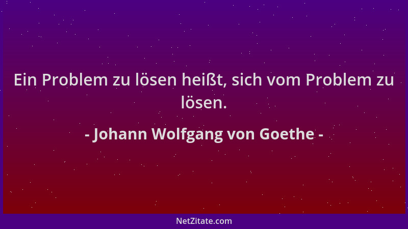 Johann Wolfgang von Goethe - Ein Problem zu lösen heißt, sich vom Problem zu lösen....