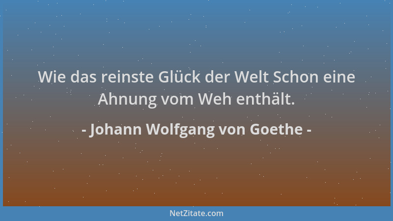 Johann Wolfgang von Goethe - Wie das reinste Glück der Welt Schon eine Ahnung vom Weh enthält....