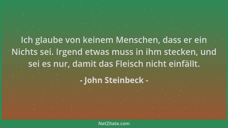John Steinbeck - Ich glaube von keinem Menschen, dass er ein Nichts sei. Irgend etwas muss in ihm stecken, und sei es nur,...