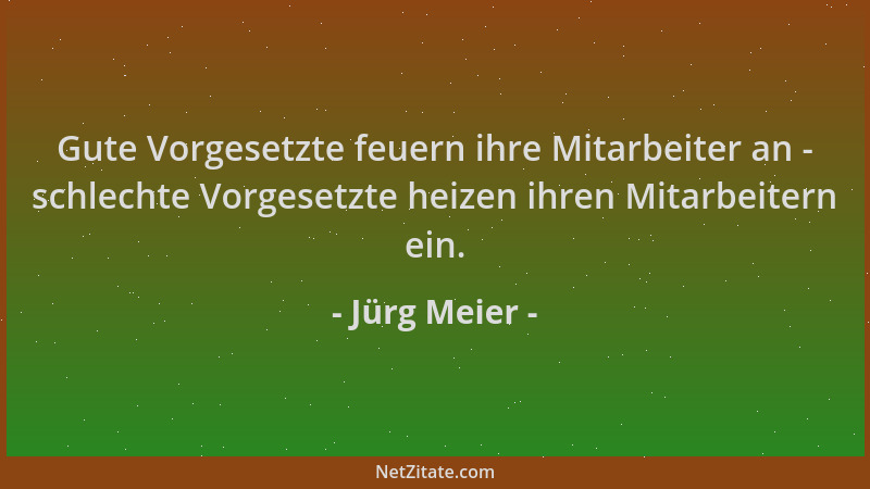 Jürg Meier - Gute Vorgesetzte feuern ihre Mitarbeiter an - schlechte Vorgesetzte heizen ihren Mitarbeitern ein....