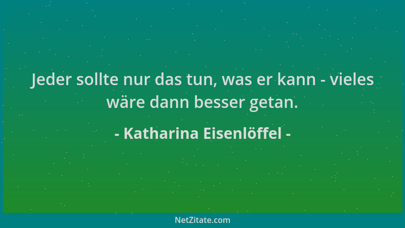 Katharina Eisenlöffel - Jeder sollte nur das tun, was er kann - vieles wäre dann besser getan....