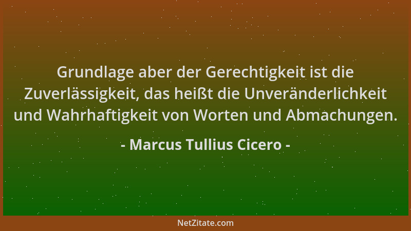 Marcus Tullius Cicero - Grundlage aber der Gerechtigkeit ist die Zuverlässigkeit, das heißt die Unveränderlichkeit und Wahr...