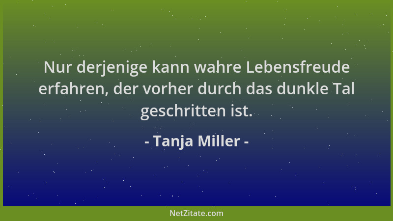 Tanja Miller - Nur derjenige kann wahre Lebensfreude erfahren, der vorher durch das dunkle Tal geschritten ist....